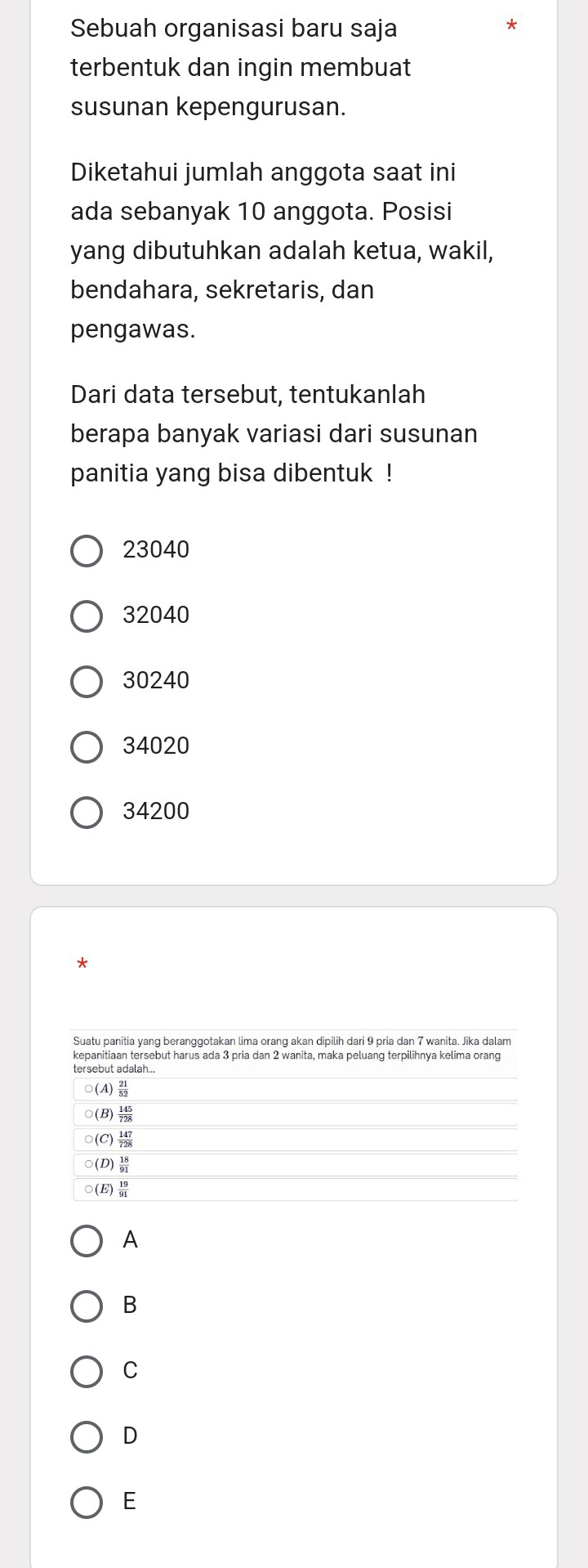 Sebuah organisasi baru saja
*
terbentuk dan ingin membuat
susunan kepengurusan.
Diketahui jumlah anggota saat ini
ada sebanyak 10 anggota. Posisi
yang dibutuhkan adalah ketua, wakil,
bendahara, sekretaris, dan
pengawas.
Dari data tersebut, tentukanlah
berapa banyak variasi dari susunan
panitia yang bisa dibentuk !
23040
32040
30240
34020
34200
*
A
B
C
D
E