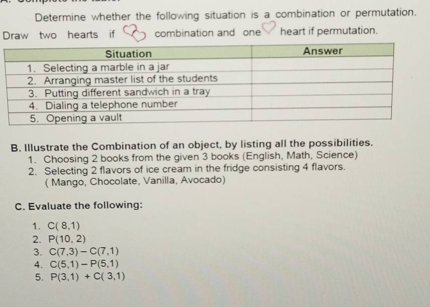 Determine whether the following situation is a combination or permutation. 
Draw two hearts if combination and one heart if permutation. 
B. Illustrate the Combination of an object, by listing all the possibilities. 
1. Choosing 2 books from the given 3 books (English, Math, Science) 
2. Selecting 2 flavors of ice cream in the fridge consisting 4 flavors. 
( Mango, Chocolate, Vanilla, Avocado) 
C. Evaluate the following: 
1. C(8,1)
2. P(10,2)
3. C(7,3)-C(7,1)
4. C(5,1)-P(5,1)
5. P(3,1)+C(3,1)