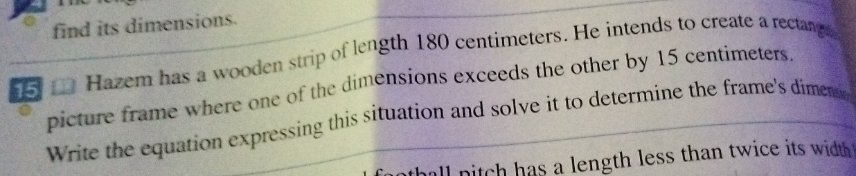 find its dimensions. 
15 Hazem has a wooden strip of length 180 centimeters. He intends to create a rectang 
picture frame where one of the dimensions exceeds the other by 15 centimeters. 
Write the equation expressing this situation and solve it to determine the frame's dimence 
hll nitch has a length less than twice its width .