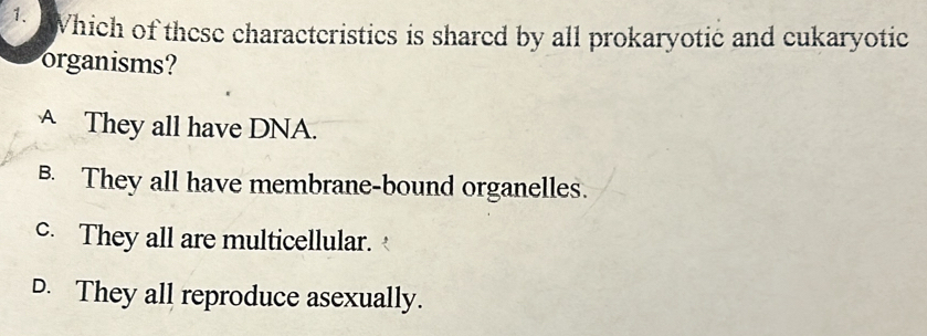 Which of these characteristics is shared by all prokaryotic and cukaryotic
organisms?
A They all have DNA.
B. They all have membrane-bound organelles.
c. They all are multicellular.
D. They all reproduce asexually.