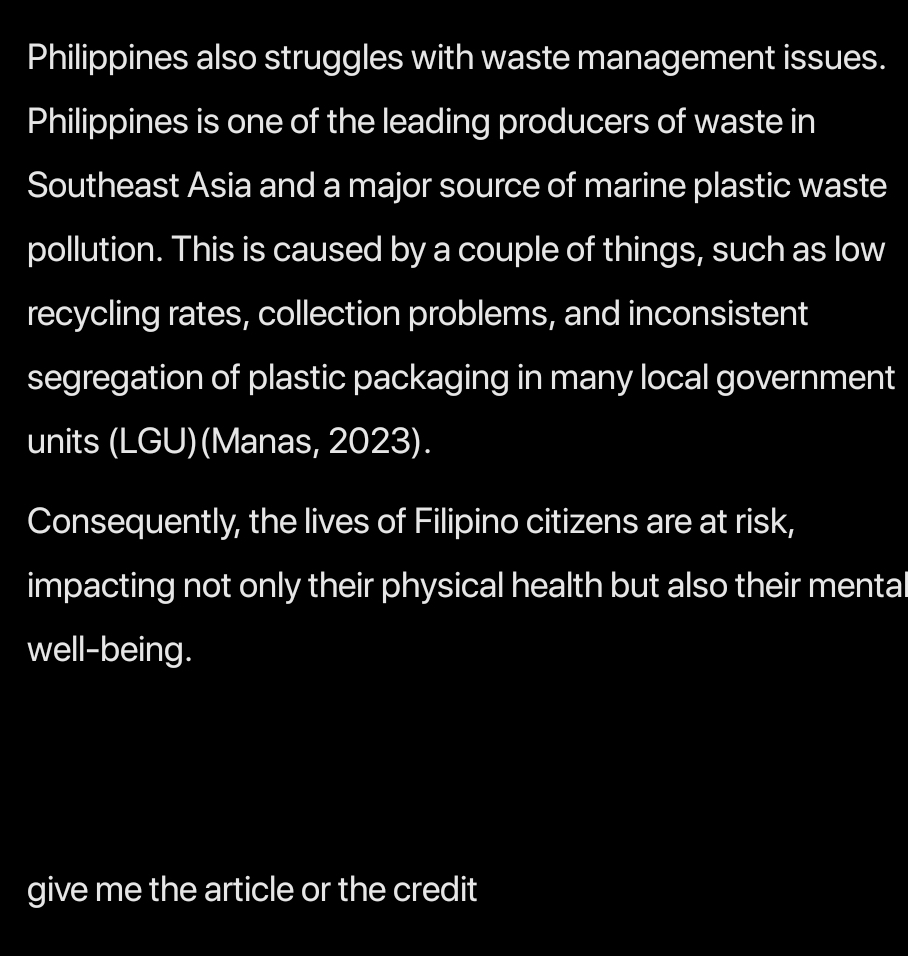 Philippines also struggles with waste management issues. 
Philippines is one of the leading producers of waste in 
Southeast Asia and a major source of marine plastic waste 
pollution. This is caused by a couple of things, such as low 
recycling rates, collection problems, and inconsistent 
segregation of plastic packaging in many local government 
units (LGU)(Manas, 2023). 
Consequently, the lives of Filipino citizens are at risk, 
impacting not only their physical health but also their mental 
well-being. 
give me the article or the credit