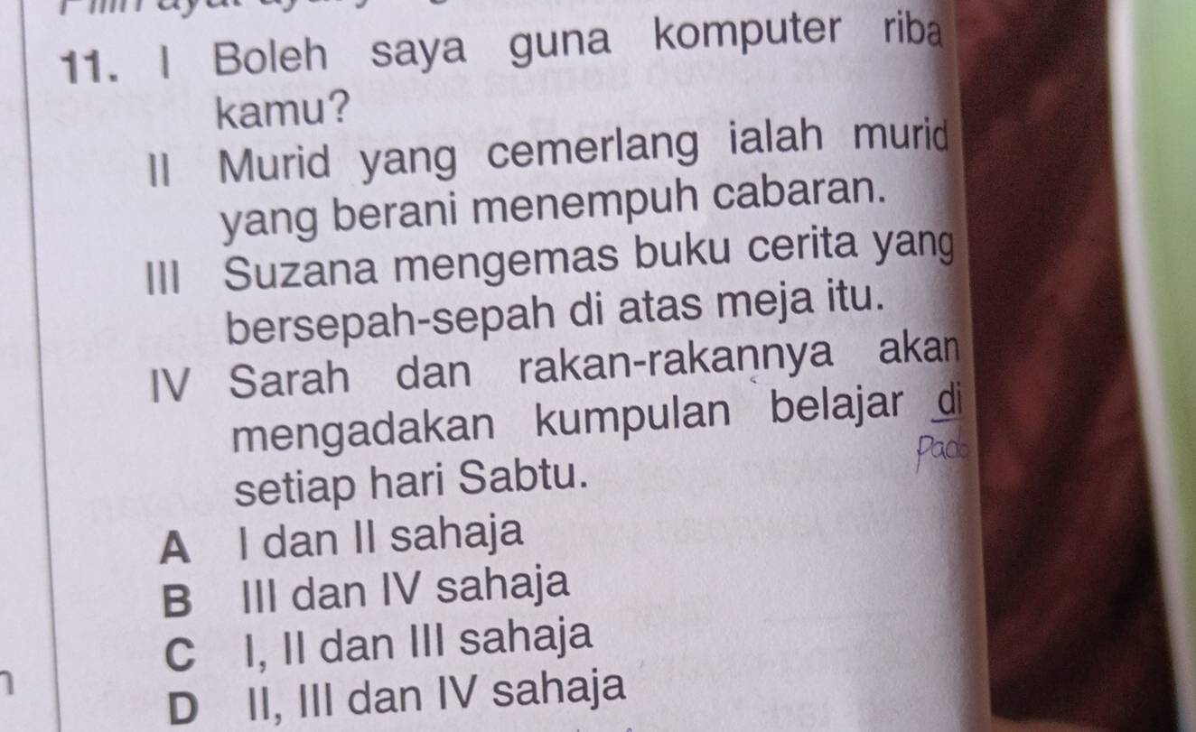 Boleh saya guna komputer riba
kamu?
II Murid yang cemerlang ialah murid
yang berani menempuh cabaran.
III Suzana mengemas buku cerita yang
bersepah-sepah di atas meja itu.
IV Sarah dan rakan-rakannya akan
mengadakan kumpulan belajar di
setiap hari Sabtu. Pacb
A I dan II sahaja
B III dan IV sahaja
C I, II dan III sahaja
D II, III dan IV sahaja