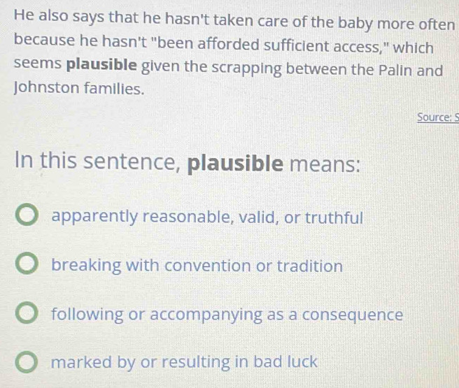 He also says that he hasn't taken care of the baby more often
because he hasn't "been afforded sufficient access," which
seems plausible given the scrapping between the Palin and
Johnston families.
Source: S
In this sentence, plausible means:
apparently reasonable, valid, or truthful
breaking with convention or tradition
following or accompanying as a consequence
marked by or resulting in bad luck