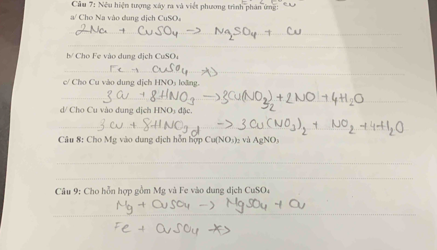 Nêu hiện tượng xảy ra và viết phương trình phản ứng: 
a/ Cho Na vào dung dịch CuSO₄ 
_ 
_ 
b/ Cho Fe vào dung dịch Cu SO 
_ 
c/ Cho Cu vào dung dịch HNO₃ loãng. 
_ 
_ 
d/ Cho Cu vào dung dịch HNO₃ đặc. 
_ 
_ 
Câu 8: Cho Mg vào dung dịch hỗn hợi Cu(NO_3)_2 10p và AgNO_3
_ 
_ 
Câu 9: Cho hỗn hợp gồm Mg và Fe vào dung dịch CuSO₄ 
_