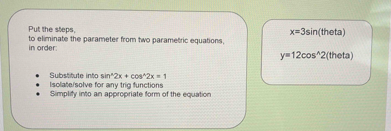 Put the steps, eta)
x=3sin (th
to eliminate the parameter from two parametric equations,
in order:
y=12cos^(wedge)2 (theta)
Substitute into sin^(wedge)2x+cos^(wedge)2x=1
Isolate/solve for any trig functions
Simplify into an appropriate form of the equation