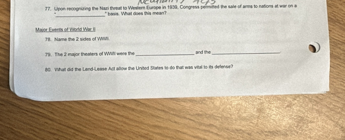 Upon recognizing the Nazi threat to Western Europe in 1939, Congress permitted the sale of arms to nations at war on a 
_* basis. What does this mean? 
Major Events of World War II 
78. Name the 2 sides of WWII. 
79. The 2 major theaters of WWII were the _and the_ 
80. What did the Lend-Lease Act allow the United States to do that was vital to its defense?