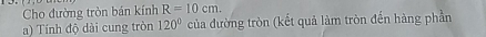 Cho đường tròn bán kính R=10cm. 
a) Tính độ dài cung tròn 120° của đường tròn (kết quả làm tròn đến hàng phần