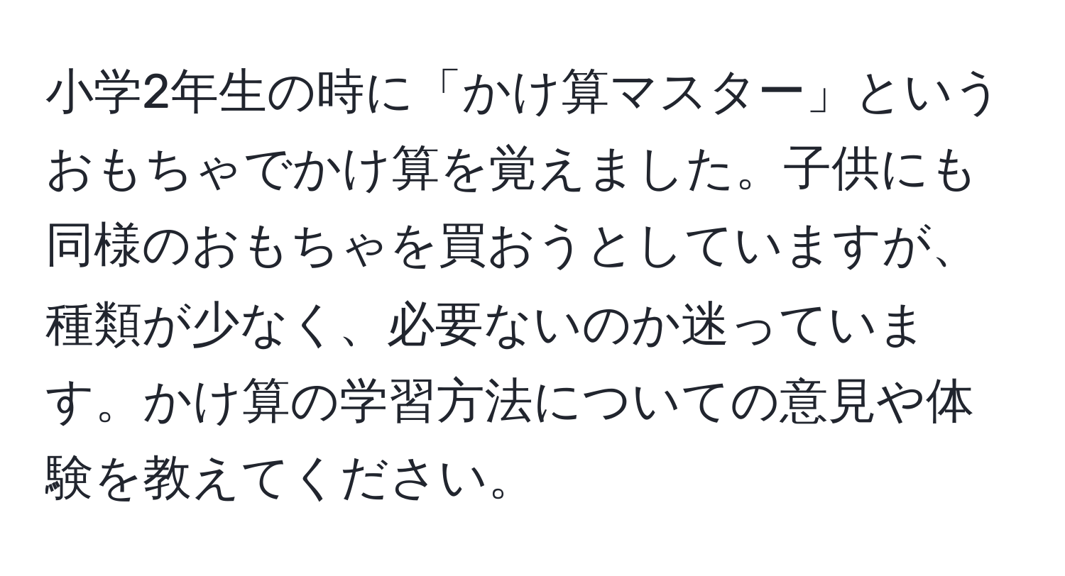 小学2年生の時に「かけ算マスター」というおもちゃでかけ算を覚えました。子供にも同様のおもちゃを買おうとしていますが、種類が少なく、必要ないのか迷っています。かけ算の学習方法についての意見や体験を教えてください。