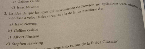 c) Galileo Galilei
d) Isaac Newton
2. La idea de que las leyes del movimiento de Newtón no aplicaban para objetos 
viéndose a velocidades cercanas a la de la luz proviene de:
a) Isaac Newton
b) Galileo Galilei
c) Albert Einstein
d) Stephen Hawking contiene solo ramas de la Física Clásica?