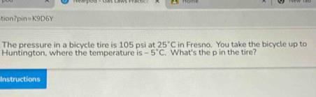 tionpin =K9D6Y 
The pressure in a bicycle tire is 105 psi at 25°C in Fresno. You take the bicycle up to 
Huntington, where the temperature is -5°C. What's the p in the tire? 
Instructions