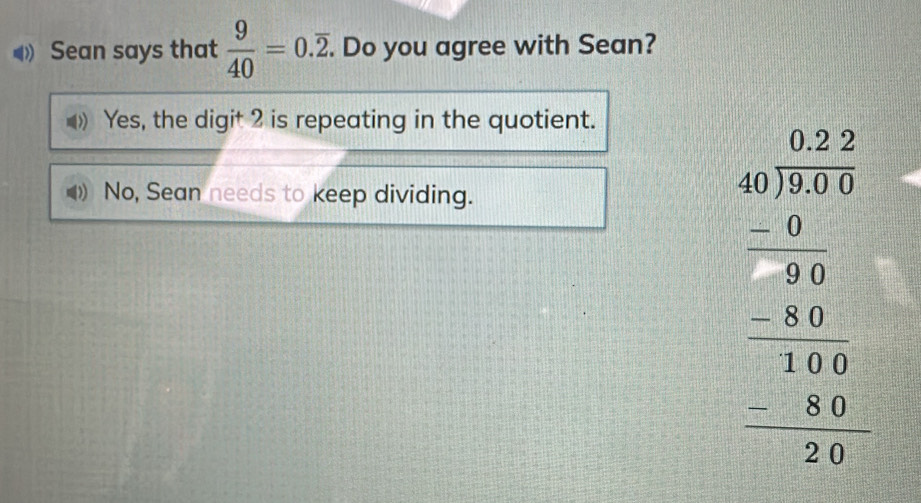 Sean says that  9/40 =0.overline 2. . Do you agree with Sean?
Yes, the digit 2 is repeating in the quotient.
No, Sean needs to keep dividing.
beginarrayr □ □  40encloselongdiv 20 -□ □  hline 940 300 -20 hline 140 -40 hline 04endarray