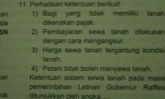 Perhatikan ketentuan benkut! 
an 1) Bagi yang tidak memiliki tanah 
sia dikenakan pajak. 
SN 2) Pembayaran sewa tanah dilakukan 
dengan cara mengangsur. 
3) Harga sewa tanah tergantung kondisi 
tanah. 
4) Petani tidak boleh menyewa tanah. 
an Ketentuan sistem sewa tanah pada masa 
pemerintahan Letnan Gubernur Raffles 
nik ditunjukkan oleh anoka....