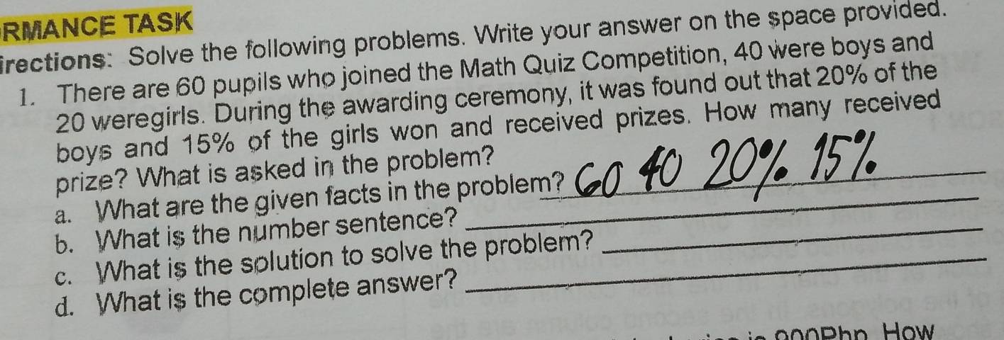 RMANCE TASK 
irections: Solve the following problems. Write your answer on the space provided. 
1. There are 60 pupils who joined the Math Quiz Competition, 40 were boys and
20 weregirls. During the awarding ceremony, it was found out that 20% of the 
boys and 15% of the girls won and received prizes. How many received 
prize? What is asked in the problem?_ 
a. What are the given facts in the problem? 
b. What is the number sentence?_ 
c. What is the solution to solve the problem? 
d. What is the complete answer?