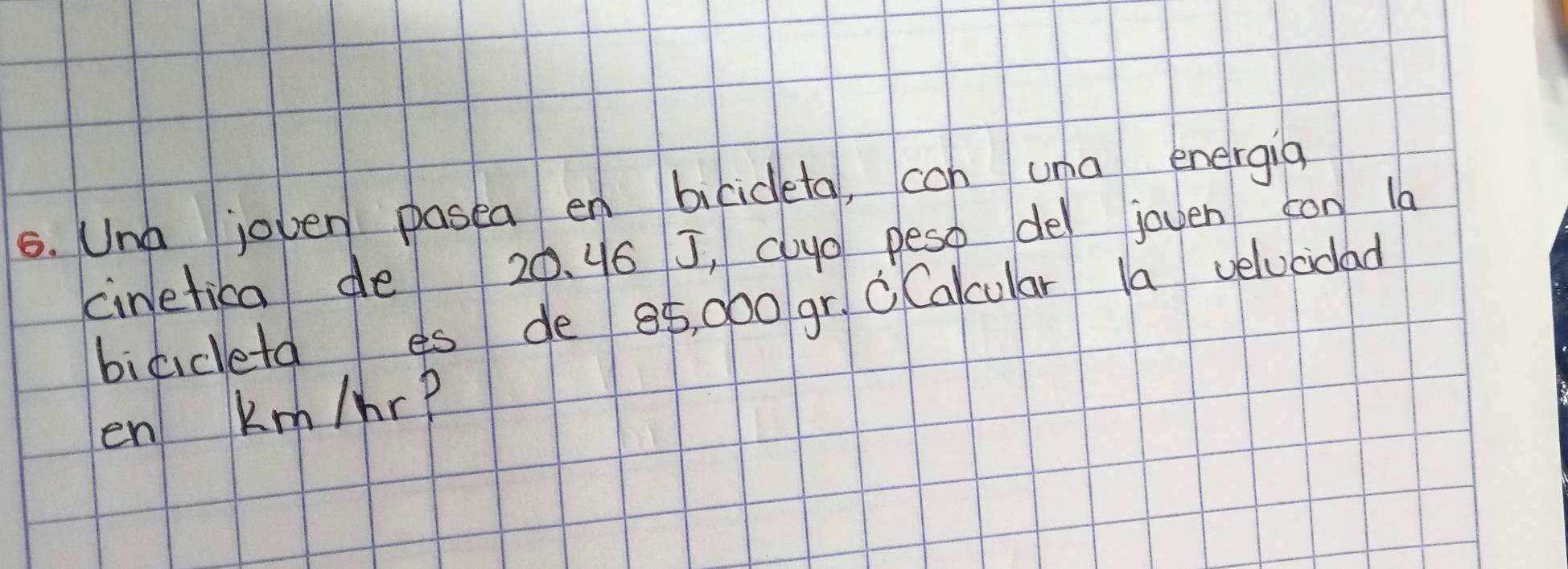 Una joven pasea en bicideta, con una energia 
cinetica de 20. 46 J, cloyo peso de joven con la 
bicideta es de 85, 000 gr, C Calcular la velucidad 
en Km/hr?