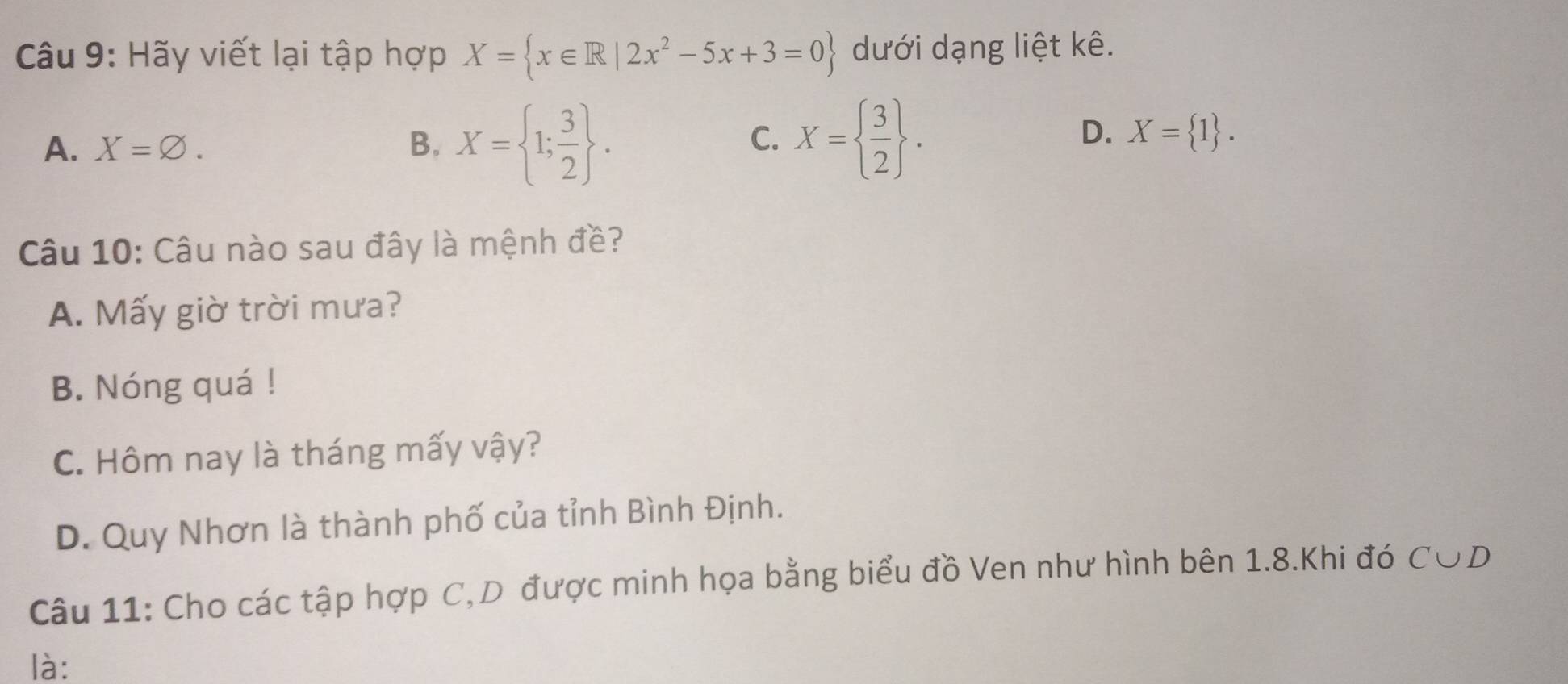 Hãy viết lại tập hợp X= x∈ R|2x^2-5x+3=0 dưới dạng liệt kê.
A. X=varnothing. B. X= 1; 3/2 . X=  3/2 . 
C.
D. X= 1. 
Câu 10: Câu nào sau đây là mệnh đề?
A. Mấy giờ trời mưa?
B. Nóng quá !
C. Hôm nay là tháng mấy vậy?
D. Quy Nhơn là thành phố của tỉnh Bình Định.
Câu 11: Cho các tập hợp C,D được minh họa bằng biểu đồ Ven như hình bên 1.8.Khi đó C∪ D
là: