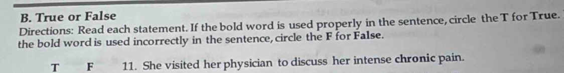 True or False 
Directions: Read each statement. If the bold word is used properly in the sentence, circle the T for True. 
the bold word is used incorrectly in the sentence, circle the F for False. 
T F 11. She visited her physician to discuss her intense chronic pain.