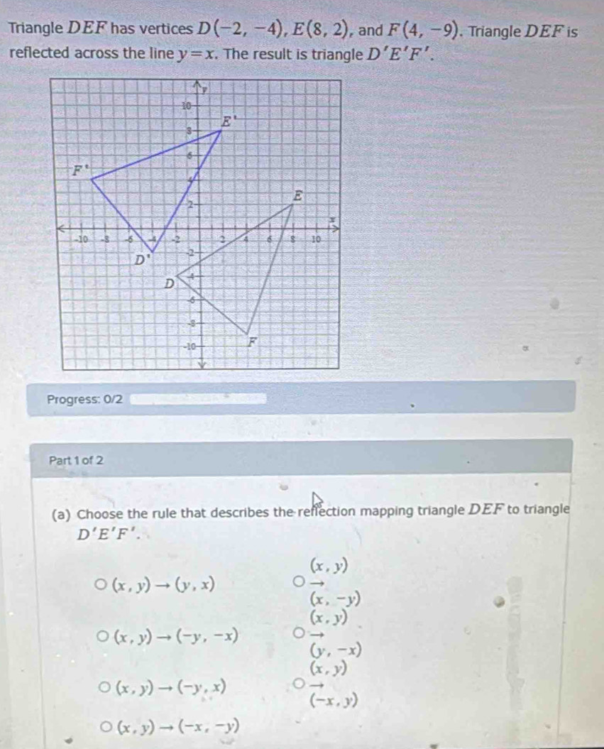 Triangle DEF has vertices D(-2,-4),E(8,2) , and F(4,-9). Triangle DEF is
reflected across the line y=x. The result is triangle D'E'F'.
Progress: 0/2  r
Part 1 of 2
(a) Choose the rule that describes the reflection mapping triangle DEF to triangle
D'E'F'.
(x,y)
(x,y)to (y,x)
(x,-y)
(x,y)
(x,y)to (-y,-x) vector (y,-x)
(x,y)
(x,y)to (-y,x)
(-x,y)
(x,y)to (-x,-y)