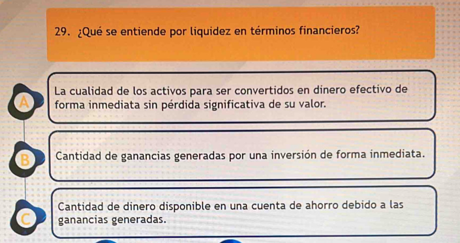 ¿Qué se entiende por liquidez en términos financieros?
La cualidad de los activos para ser convertidos en dinero efectivo de
a forma inmediata sin pérdida significativa de su valor.
B Cantidad de ganancias generadas por una inversión de forma inmediata.
Cantidad de dinero disponible en una cuenta de ahorro debido a las
C ganancias generadas.