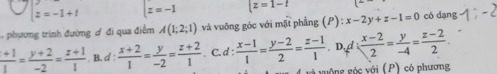 z=-1+t z=-1
|z=1-t
, phương trình đường đ đi qua điểm A(1;2;1) và vuông góc với mặt phẳng (P): x-2y+z-1=0 có dạng
 (+1)/1 = (y+2)/-2 = (z+1)/1  B. d :  (x+2)/1 = y/-2 = (z+2)/1 . C. d :  (x-1)/1 = (y-2)/2 = (z-1)/1  D. d  (x-2)/2 = y/-4 = (z-2)/2 . 
guông góc với (P) có phương