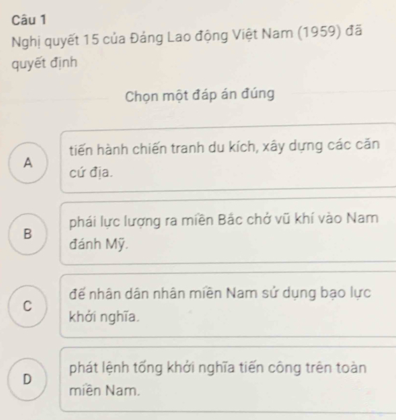 Nghị quyết 15 của Đảng Lao động Việt Nam (1959) đã
quyết định
Chọn một đáp án đúng
tiến hành chiến tranh du kích, xây dựng các căn
A cứ địa.
phái lực lượng ra miền Bắc chở vũ khí vào Nam
B đánh Mỹ.
đế nhân dân nhân miền Nam sử dụng bạo lực
C
khởi nghĩa.
D phát lệnh tống khởi nghĩa tiến công trên toàn
miền Nam.