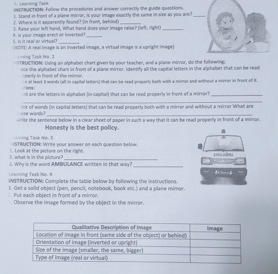 Learning Task 
INSTRUCTION: Follow the procedures and answer correctly the guide questions. 
1. Stand in front of a plane mirror, is your image exactly the same in size as you are?_ 
2. Where is it apparently found? (in front, behind)_ 
3. Raise your left hand, What hand does your image raise? (left, right)_ 
4. is your image erect or inverted?_ 
5. Is it real or virtual?_ 
(NOTE: A real image is an inverted image, a virtual image is a upright image) 
arning Task No. 2 
*STRUCTION: Using an alphabet chart given by your teacher, and a plane mirror, do the following; 
ace the alphabet chart in front of a plane mirror. Identify all the capital letters in the alphabet that can be read 
operly in front of the mirror. 
ne at least 3 words (all in capital letters) that can be read properly both with a mirror and without a mirror in front of it. 
tions: 
hat are the letters in alphabet (in capital) that can be read properly in front of a mirror?_ 
_ 
ink of words (in capital letters) that can be read properly both with a mirror and without a mirror What are 
ese words?_ 
rite the sentence below in a clear sheet of paper in such a way that it can be read properly in front of a mirror. 
Honesty is the best policy. 
arning Task No. 3 
STRUCTION: Write your answer on each question below. 
1. Look at the picture on the right. 
2. what is in the picture? _ 
3. Why is the word AMBULANCE written in that way?_ 
Learning Task No. 4 
INSTRUCTION: Complete the table below by following the instructions. 
1. Get a solid object (pen, pencil, notebook, book etc.) and a plane mirror. 
:. Put each object in front of a mirror. 
Observe the image formed by the object in the mirror.