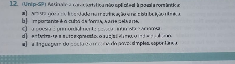 (Unip-SP) Assinale a característica não aplicável à poesia romântica:
a) artista goza de liberdade na metrificação e na distribuição rítmica.
b) importante é o culto da forma, a arte pela arte.
c) a poesia é primordialmente pessoal, intimista e amorosa.
d) enfatiza-se a autoexpressão, o subjetivismo, o individualismo.
e) a linguagem do poeta é a mesma do povo: simples, espontânea.