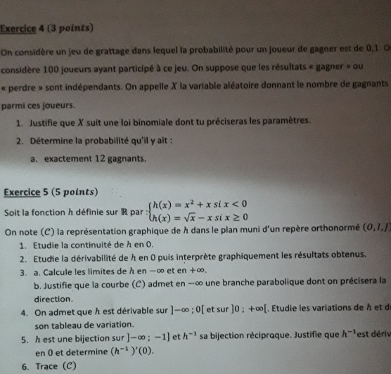 On considère un jeu de grattage dans lequel la probabilité pour un joueur de gagner est de 0, 1. O 
considère 100 joueurs ayant participé à ce jeu. On suppose que les résultats « gagner » ou 
« perdre » sont indépendants. On appelle X la variable aléatoire donnant le nombre de gagnants 
parmi ces joueurs. 
1. Justifie que X suit une loi binomiale dont tu préciseras les paramètres. 
2. Détermine la probabilité qu'il y ait : 
a. exactement 12 gagnants. 
Exercice 5 (5 points) 
Soit la fonction h définie sur R par : beginarrayl h(x)=x^2+xsix<0 h(x)=sqrt(x)-xsix≥ 0endarray.
On note (C) la représentation graphique de h dans le plan muni d'un repère orthonormé (0,1,1)
1. Etudie la continuité de h en 0. 
2. Etudie la dérivabilité de h en 0 puis interprète graphiquement les résultats obtenus. 
3. a. Calcule les limites de h en -∞ et en +∞. 
b. Justifie que la courbe (C) admet en —∞ une branche parabolique dont on précisera la 
direction. 
4. On admet que h est dérivable sur ]-∈fty ;0[ et sur ]0;+∈fty [. Etudie les variations de h et d 
son tableau de variation. 
5. h est une bijection sur ]-∈fty ;-1] et h^(-1) sa bijection réciproque. Justifie que h^(-1) est dériv 
en 0 et determine (h^(-1))'(0). 
6. Trace (C)