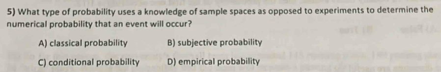 What type of probability uses a knowledge of sample spaces as opposed to experiments to determine the
numerical probability that an event will occur?
A) classical probability B) subjective probability
C) conditional probability D) empirical probability