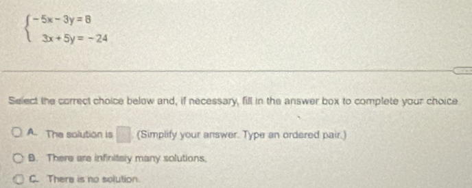 beginarrayl -5x-3y=8 3x+5y=-24endarray.
Select the correct choice below and, if necessary, fill in the answer box to complete your choice
A. The solution is □ (Simplify your answer. Type an ordered pair.)
B. There are infinitaly many solutions.
C. There is no solution.