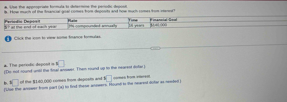 Use the appropriate formula to determine the periodic deposit. 
b. How much of the financial goal comes from deposits and how much comes from interest? 
Periodic Deposit Rate Time Financial Goal
$? at the end of each year 3% compounded annually 16 years $140,000
Click the icon to view some finance formulas. 
a. The periodic deposit is $□. 
(Do not round until the final answer. Then round up to the nearest dollar.) 
b. $□ of the $140,000 comes from deposits and $□ comes from interest. 
(Use the answer from part (a) to find these answers. Round to the nearest dollar as needed.)