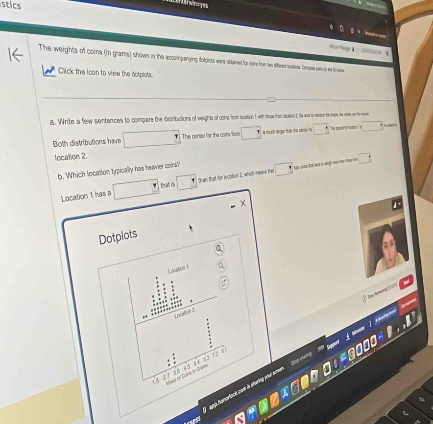 stics 

The weights of coins (in grams) how inthe aon dferentloctios copiss pars (a) and ty stexioe 
Click the icon to view the dotplots. 
a. Write a few sentences to compare the distributions of weight ocatioio 2. Be sw reo he ae, the cenme, and the enss 
Both distributions have □ | The center for the coins from □ is much larger than the certar for □ The spoeed for mstion ? a 1 te re 
location 2. 
b. Which location typically has heavier coins? 
has cotes that lend to weight more than those from □
Location 1 has a □ that is than that for location 2, which means that □ 
Dotplots 
Location 1
C 
Tine Aamanag D7Sh 
# huarding leson fut tbó 
Location 2
54 6.3 72 81
3.6
Mass of Coins in Gram 46
18 27
app.honorlock.com is sharing your screen. Stop shan 
sess