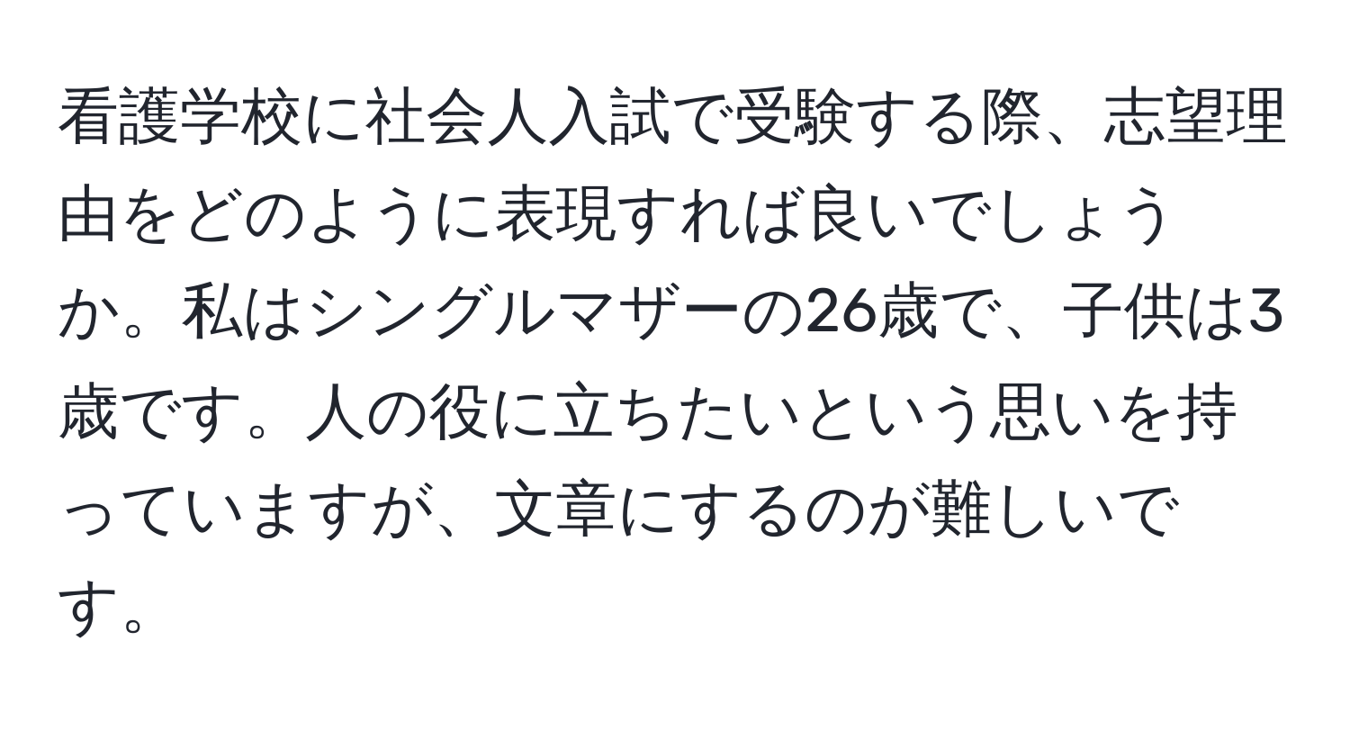 看護学校に社会人入試で受験する際、志望理由をどのように表現すれば良いでしょうか。私はシングルマザーの26歳で、子供は3歳です。人の役に立ちたいという思いを持っていますが、文章にするのが難しいです。