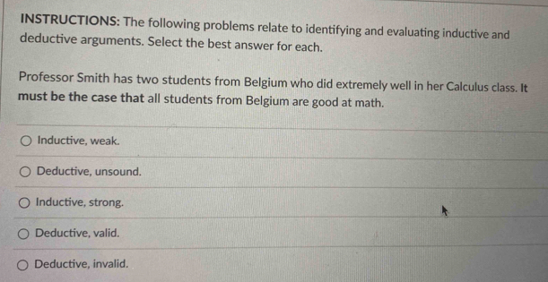 INSTRUCTIONS: The following problems relate to identifying and evaluating inductive and
deductive arguments. Select the best answer for each.
Professor Smith has two students from Belgium who did extremely well in her Calculus class. It
must be the case that all students from Belgium are good at math.
Inductive, weak.
Deductive, unsound.
Inductive, strong.
Deductive, valid.
Deductive, invalid.