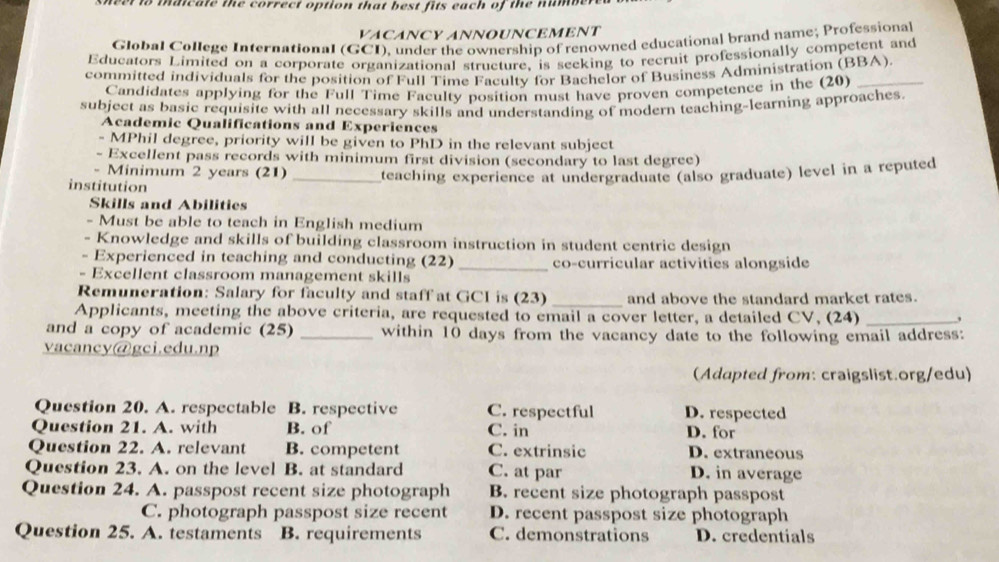 maicate the correct option that best fits each of the num .
VACANCY ANNOUNCEMENT
Global College International (GCI), under the ownership of renowned educational brand name; Professional
Educators Limited on a corporate organizational structure. is seeking to recruit professionally competent and
committed individuals for the position of Full Time Faculty for Bachelor of Business Administration (BBA).
Candidates applying for the Full Time Faculty position must have proven competence in the (20)
subject as basic requisite with all necessary skills and understanding of modern teaching-learning approaches.
Academic Qualifications and Experiences
- MPhil degree, priority will be given to PhD in the relevant subject
- Excellent pass records with minimum first division (secondary to last degree)
Minimum 2 years (21) _teaching experience at undergraduate (also graduate) level in a reputed
institution
Skills and Abilities
- Must be able to teach in English medium
- Knowledge and skills of building classroom instruction in student centric design
- Experienced in teaching and conducting (22)_ co-curricular activities alongside
- Excellent classroom management skills
Remuneration: Salary for faculty and staff at GCI is (23) _and above the standard market rates.
Applicants, meeting the above criteria, are requested to email a cover letter, a detailed CV, (24)_
and a copy of academic (25) _within 10 days from the vacancy date to the following email address:
vacancy@gci.edu.np
(Adapted from: craigslist.org/edu)
Question 20. A. respectable B. respective C. respectful D. respected
Question 21. A. with B. of C. in D. for
Question 22. A. relevant B. competent C. extrinsic D. extraneous
Question 23. A. on the level B. at standard C. at par D. in average
Question 24. A. passpost recent size photograph B. recent size photograph passpost
C. photograph passpost size recent D. recent passpost size photograph
Question 25. A. testaments B. requirements C. demonstrations D. credentials