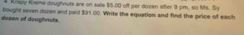 Krispy Kreme doughnuts are on sale $5.00 off per dozen after 9 pm, so Ms. Sy 
bought seven dozen and paid $91.00. Write the equation and find the price of each 
dozen of doughnuts.