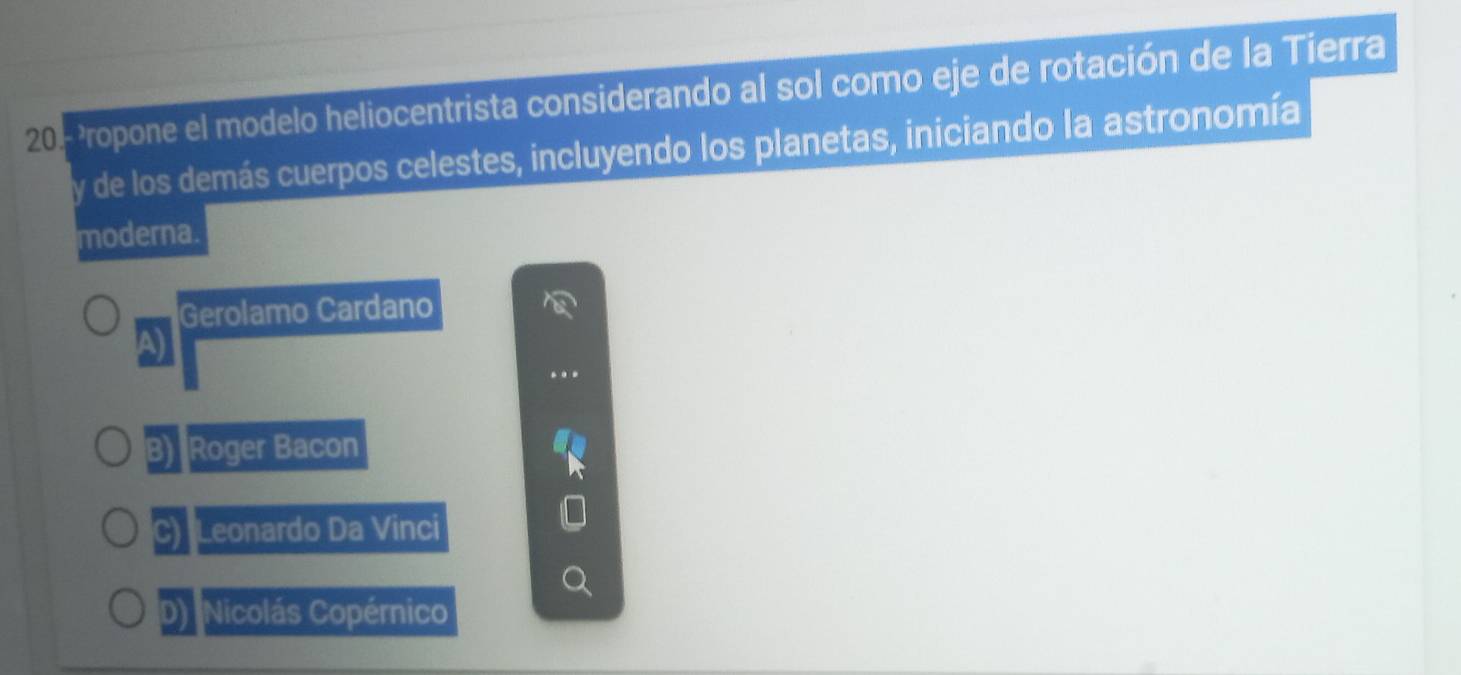 20.- ?Propone el modelo heliocentrista considerando al sol como eje de rotación de la Tierra
y de los demás cuerpos celestes, incluyendo los planetas, iniciando la astronomía
moderna.
a Gerolamo Cardano
B) Roger Bacon
C) Leonardo Da Vinci
D) Nicolás Copérnico