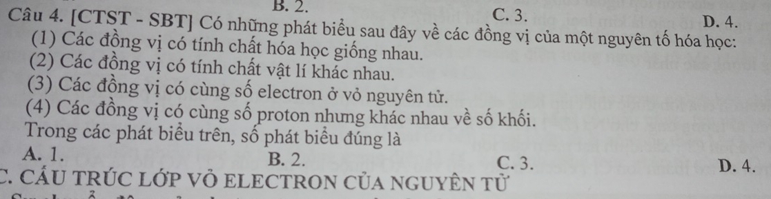 B. 2. C. 3. D. 4.
Câu 4. [CTST - SBT] Có những phát biểu sau đây về các đồng vị của một nguyên tố hóa học:
(1) Các đồng vị có tính chất hóa học giống nhau.
(2) Các đồng vị có tính chất vật lí khác nhau.
(3) Các đồng vị có cùng số electron ở vỏ nguyên tử.
(4) Các đồng vị có cùng số proton nhưng khác nhau về số khối.
Trong các phát biểu trên, số phát biểu đúng là
A. 1. B. 2. C. 3. D. 4.
C. CÁU TRÚC LỚp Vỏ ELECTRON Của NGUYÊN tử