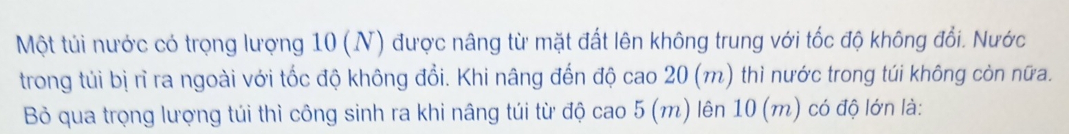 Một túi nước có trọng lượng 10 (N) được nâng từ mặt đất lên không trung với tốc độ không đổi. Nước 
trong túi bị rì ra ngoài với tốc độ không đổi. Khi nâng đến độ cao 20 (m) thì nước trong túi không còn nữa. 
Bỏ qua trọng lượng túi thì công sinh ra khi nâng túi từ độ cao 5 (m) lên 10 (m) có độ lớn là: