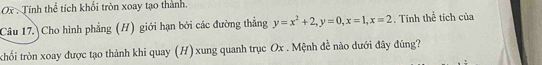 Ox . Tính thể tích khối tròn xoay tạo thành. 
Câu 17. Cho hình phẳng (H) giới hạn bởi các đường thắng y=x^2+2, y=0, x=1, x=2. Tính thể tích của 
thối tròn xoay được tạo thành khi quay (H)xung quanh trục Ox. Mệnh đề nào dưới đây đúng?