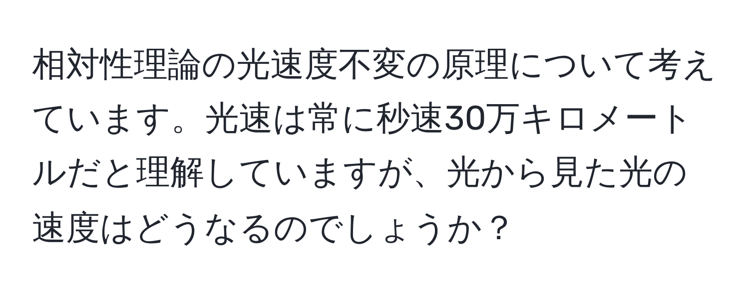 相対性理論の光速度不変の原理について考えています。光速は常に秒速30万キロメートルだと理解していますが、光から見た光の速度はどうなるのでしょうか？