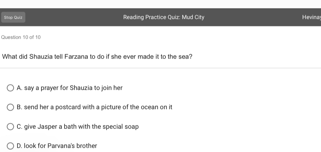 Stop Quiz Reading Practice Quiz: Mud City Hevinay
Question 10 of 10
What did Shauzia tell Farzana to do if she ever made it to the sea?
A. say a prayer for Shauzia to join her
B. send her a postcard with a picture of the ocean on it
C. give Jasper a bath with the special soap
D. look for Parvana's brother