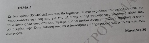 ΘEΜΑ ∆ 
Σε ένα άρθρο 350-40Ο λέξεωνα που θα δημοσιευτεί στο περιοδικό τουσχολείουα σας να 
ταξουσιάσετε τη θέση σας για την αξία της καλής γνώίσης της ηλώσσας αλλά και 
τουνοςαλοόογονυνοςαογιαοτουνςοοπτιοίουνοςασήμερα πολλά παιδιά αντιμετωοπίξουν ποόβλημίαοστην 
ορθη κοήση τηςΚ Στην έκθεσή σας να αξιοποιήσετε πληροφοοίες και από τα κείμενα 
aαναφοράς, Μονάδες 30