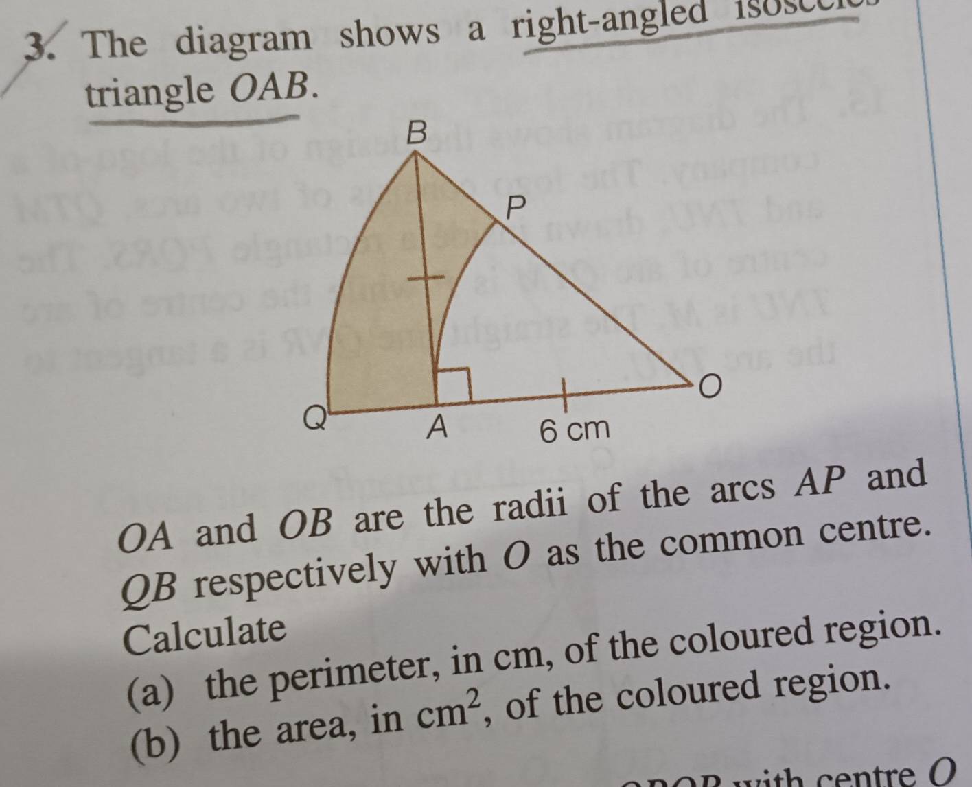 The diagram shows a right-angled isosce 
triangle OAB.
OA and OB are the radii of the arcs AP and
QB respectively with O as the common centre. 
Calculate 
(a) the perimeter, in cm, of the coloured region. 
(b) the area, in cm^2 , of the coloured region.
R with centre O