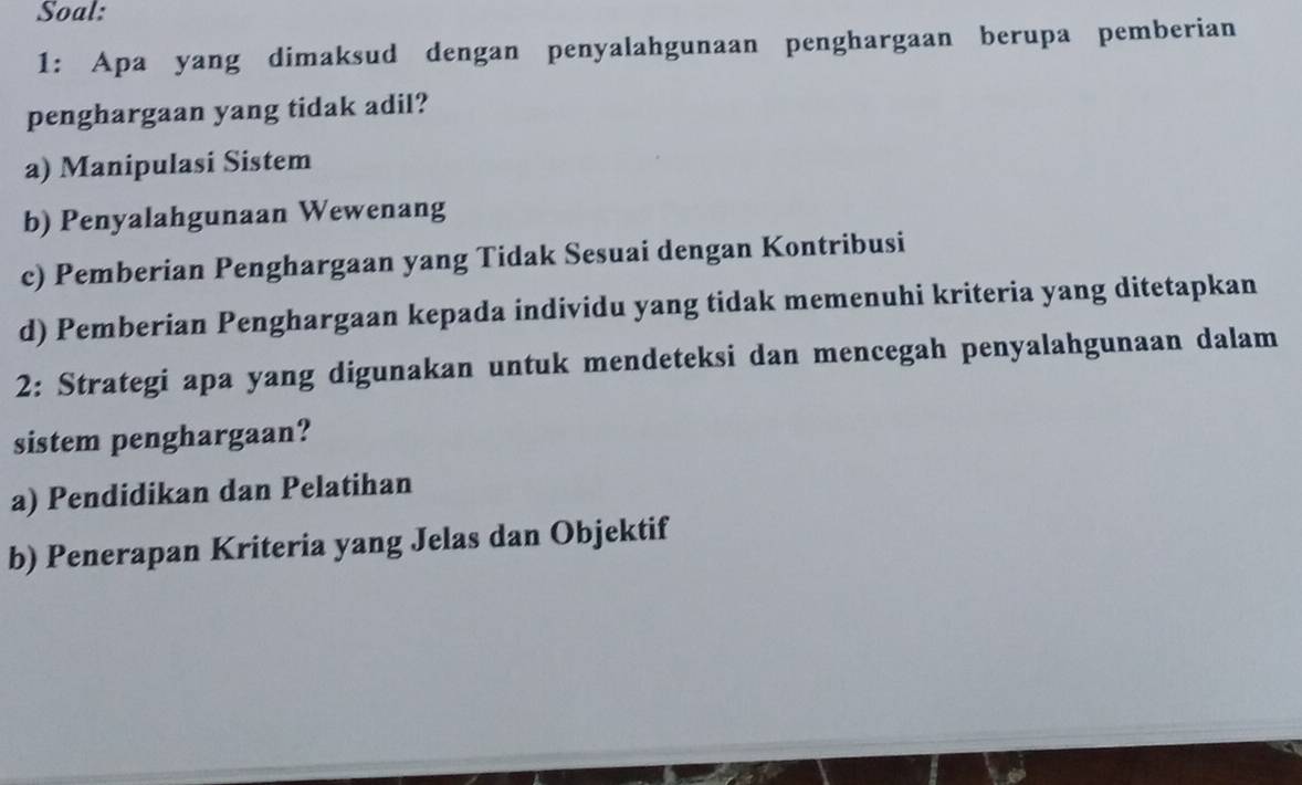 Soal:
1: Apa yang dimaksud dengan penyalahgunaan penghargaan berupa pemberian
penghargaan yang tidak adil?
a) Manipulasi Sistem
b) Penyalahgunaan Wewenang
c) Pemberian Penghargaan yang Tidak Sesuai dengan Kontribusi
d) Pemberian Penghargaan kepada individu yang tidak memenuhi kriteria yang ditetapkan
2: Strategi apa yang digunakan untuk mendeteksi dan mencegah penyalahgunaan dalam
sistem penghargaan?
a) Pendidikan dan Pelatihan
b) Penerapan Kriteria yang Jelas dan Objektif