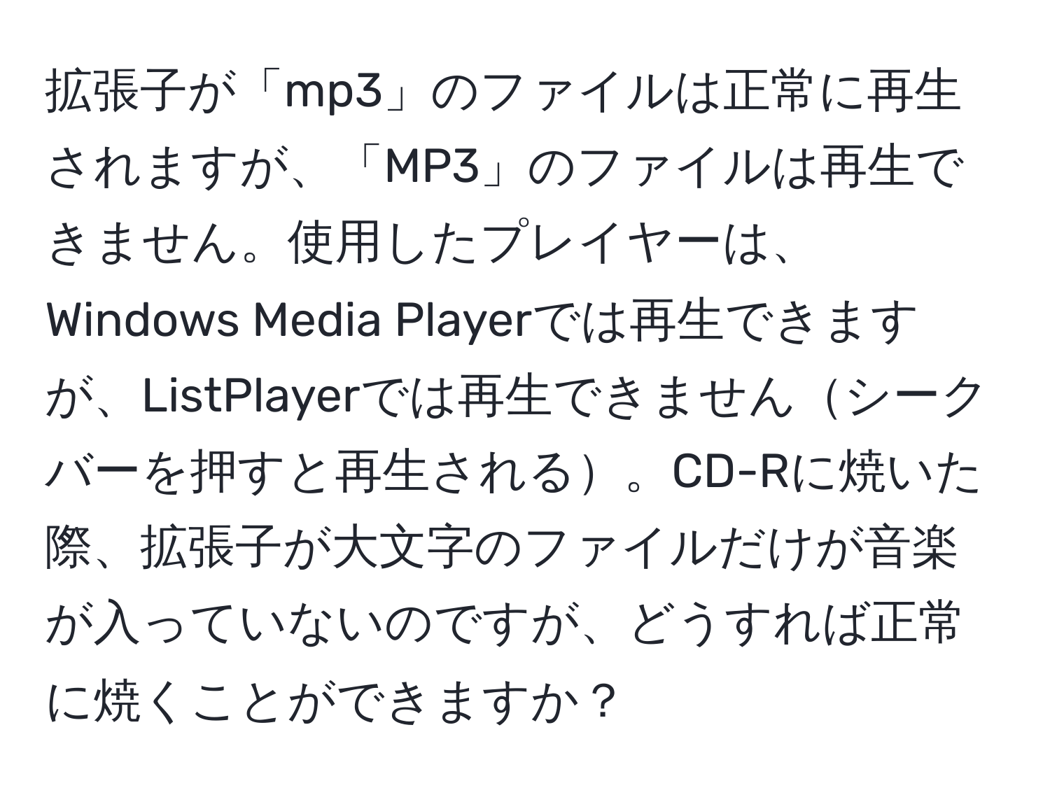 拡張子が「mp3」のファイルは正常に再生されますが、「MP3」のファイルは再生できません。使用したプレイヤーは、Windows Media Playerでは再生できますが、ListPlayerでは再生できませんシークバーを押すと再生される。CD-Rに焼いた際、拡張子が大文字のファイルだけが音楽が入っていないのですが、どうすれば正常に焼くことができますか？