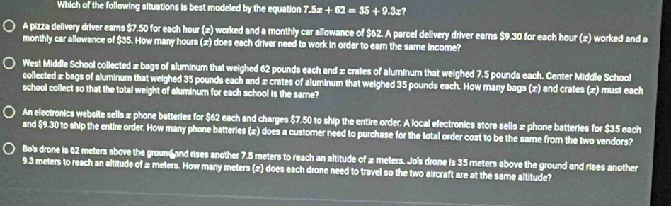 Which of the following situations is best modeled by the equation 7.5x+62=35+9.3x? 
A pizza delivery driver ears $7.50 for each hour (æ) worked and a monthly car allowance of $62. A parcel delivery driver earns $9.30 for each hour (æ) worked and a 
monthly car allowance of $35. How many hours (z) does each driver need to work in order to earn the same income? 
West Middle School collected ± bags of aluminum that weighed 62 pounds each and x crates of aluminum that weighed 7.5 pounds each. Center Middle School 
collected ± bags of aluminum that weighed 35 pounds each and x crates of aluminum that weighed 35 pounds each. How many bags (x) and crates (x) must each 
school collect so that the total weight of aluminum for each school is the same? 
An electronics website sells æ phone batteries for $62 each and charges $7.50 to ship the entire order. A local electronics store sells x phone batteries for $35 each 
and $9.30 to ship the entire order. How many phone batteries (x) does a customer need to purchase for the total order cost to be the same from the two vendors? 
Bo's drone is 62 meters above the groun and rises another 7.5 meters to reach an altitude of x meters. Jo's drone is 35 meters above the ground and rises another
9.3 meters to reach an altitude of x meters. How many meters (x) does each drone need to travel so the two aircraft are at the same altitude?