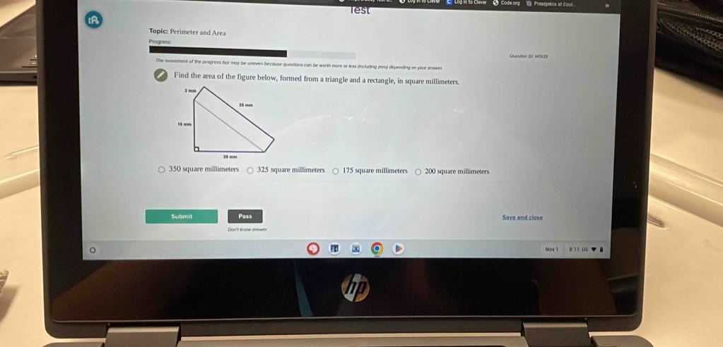 Code org @ Prealgebra at Cool
lest
A
Toplc: Perimeter and Area
Progress:
Question ID: M1939
The movement of the progress bar may be uneven because questions can be worth more or less (including zero) depending on your answe
Find the area of the figure below, formed from a triangle and a rectangle, in square millimeters.
350 square millimeters 325 square millimeters ○ 175 square millimeters ○ 200 square millimeters
Submit Pass Save and close
Don't know arswer
Nov 0.I1 US