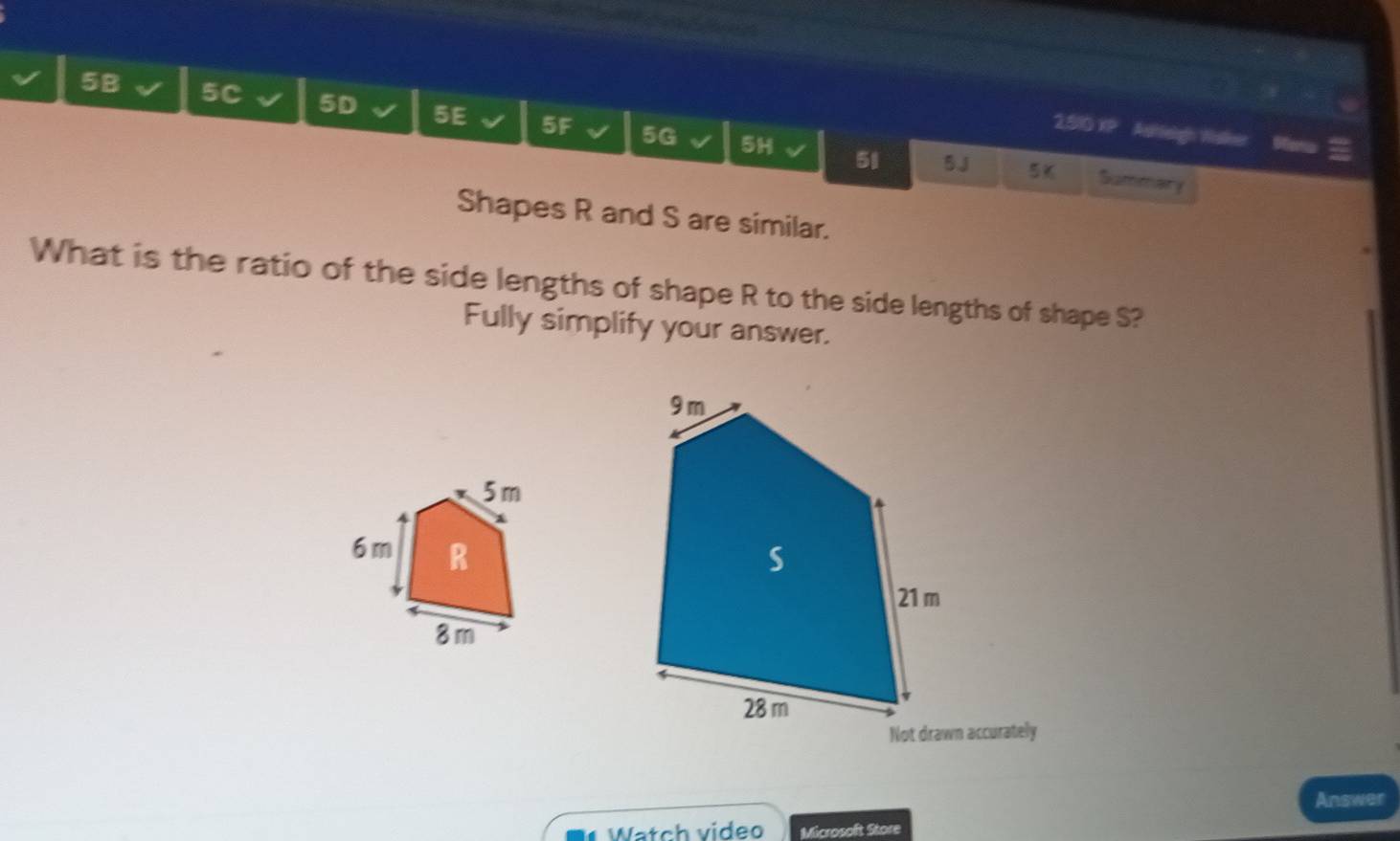 5B 5C 5D 5E 5F 5G 5H 
2510 XP Asheign Walker 
51 5J 5% Summary 
Shapes R and S are similar. 
What is the ratio of the side lengths of shape R to the side lengths of shape S? 
Fully simplify your answer. 

Not drawn accurately 
Answer 
Watch video Microsoft Store