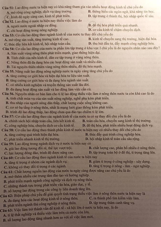 Lao động nước ta hiện nay có khả năng tham gia vào nhiều hoạt động kinh tế chủ yếu do
A. mở rộng công nghiệp, dịch vụ tăng trưởng. B. thông hiều các ngôn ngữ, khả năng tin học.
C. trình độ ngày cảng cao, kinh tế phát triển. D. tập trung ở thành thị, hội nhập quốc tế sâu.
Cầu 52. Lao động ở nước ta hiện nay thiếu việc làm do
A. người nước ngoài nhập cư đông. B đồ thị hóa phát triền quá nhanh.
C. chỉ hoạt động trong nông nghiệp. D. cơ cầu kinh tế chậm chuyển dịch.
Câu 53: Cơ cấu lao động theo ngành kinh tế của nước ta thay đổi chủ yếu do
A. mở rộng sản xuất, tăng trưởng kinh tế cao. B. kinh tế chuyển sang thị trường, hiện đại hóa.
C. thúc đầy liên kết kinh tế, hội nhập toàn cầu. D. thu hút đầu tư, đầy mạnh công nghiệp hóa.
Câu 54: Cơ cầu lao động của nước ta phần lớn tập trung ở khu vực I chủ yếu là do nguyên nhân nào sau đây?
A. Sản xuất vùng nông thôn phát triển mạnh, giao thông hiện đại.
B. Tính chất của nền kinh tế, dân cư tập trung ở vùng nông thôn.
C. Nông thôn đã đa dạng hóa các hoạt động sản xuất và nhiều dân.
D. Tài nguyên thiên nhiên vùng nông thôn nhiều, đô thị hóa mạnh.
Câu 55. Năng suất lao động nông nghiệp nước ta ngày càng tăng chủ yếu do
A. tăng cường cơ giới hóa và hiện đại hóa tư liệu sản xuất.
B. tăng cường cơ giới hóa và đa dạng hóa ngành sản xuất.
C. có nhiều kinh nghiệm và truyền thống sản xuất lâu đời.
D. đa dạng hoạt động sản xuất và lao động làm việc cần củ.
Câu 56. Nguyên nhân cơ bản làm cho tỉ lệ lao động thiếu việc làm ở nông thôn nước ta còn khá cao là do
A. tính chất mùa vụ của sản xuất nông nghiệp, nghề phụ kém phát triển.
B. thu nhập của người nông dân thấp, chất lượng cuộc sống không cao.
C. cơ sở hạ tầng ở nông thôn, nhất là mạng lưới giao thông kém phát triển.
D. trình độ lao động thấp, lao động chưa qua đảo tạo chiếm ti lệ lớn.
Câu 57: Cơ cấu lao động theo các ngành kinh tế của nước ta có sự thay đổi chủ yểu là do
A. chính sách hội nhập toàn cầu, liên kết kinh tế. B. toàn cầu hóa, chuyển sang kinh tế thị trường.
C. công nghiệp hóa, chuyển dịch cơ cấu kinh tế.  D. đô thị hóa, phát triển nhiều hoạt động dịch vụ.
Câu 58: Cơ cấu lao động theo thành phần kinh tế nước ta hiện nay có nhiều thay đổi chủ yếu do
A. tăng cường quá trình hiện đại hóa. B. thúc đầy quá trình công nghiệp hóa.
C. phát triển nhanh kinh tế thị trường. D. hội nhập kinh tể toàn cầu sâu rộng.
Câu 59: Lao động trong ngành dịch vụ ở nước ta hiện nay có
A. giá lao động tương đối rẻ, thể lực vượt trội. B. chất lượng cao, phân bố nhiều ở nông thôn.
C. lực lượng đông đảo, trình độ được nâng cao. D. tập trung toàn bộ ở đô thị, tỉ trọng tăng lên.
Câu 60: Cơ cấu lao động theo ngành kinh tế của nước ta hiện nay
A. tăng tỉ trọng ở nhóm các ngành dịch vụ.  B. giảm tỉ trọng ở công nghiệp - xây dựng.
C. không có thay đồi tỉ trọng ở các ngành.  D. tăng tỉ trọng ở nông - lâm - ngư nghiệp.
Câu 61: Chất lượng nguồn lao động của nước ta ngày càng được nâng cao chủ yếu là do
A. mở thêm nhiều các trung tâm đào tạo và hướng nghiệp.
B. phát triển mạnh ngành công nghiệp và dịch vụ nông thôn.
C. những thành tựu trong phát triển văn hóa, giáo dục, y tế.
D. số lượng lao động trong các công ty liên doanh tăng lên.
Câu 62: Biện pháp chủ yếu để giải quyết tình trạng thiếu việc làm ở nông thôn nước ta hiện nay là
A. đa dạng hóa các hoạt động kinh tế ở nông thôn. C. ra thành phố tìm kiếm việc làm.
B. phát triền ngành thủ công nghiệp ở nông thôn. D. tập trung thâm canh tăng vụ.
Câu 63: Việc làm trở thành vấn đề kinh tế - xã hội lớn ở nước ta hiện nay, là do
A ti lệ thất nghiệp và thiếu việc làm trên cả nước còn lớn.
B. số lượng lao động tăng nhanh hơn so với số việc làm mới.