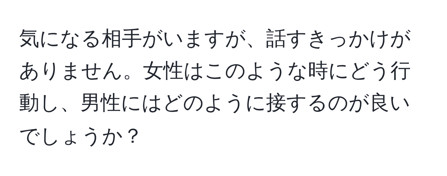 気になる相手がいますが、話すきっかけがありません。女性はこのような時にどう行動し、男性にはどのように接するのが良いでしょうか？